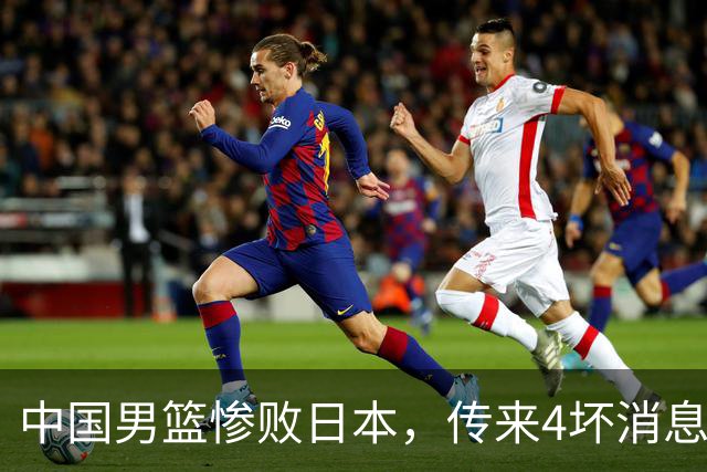 中国男篮惨败日本，传来4坏消息1好消息，防守崩盘 郭士强或下课